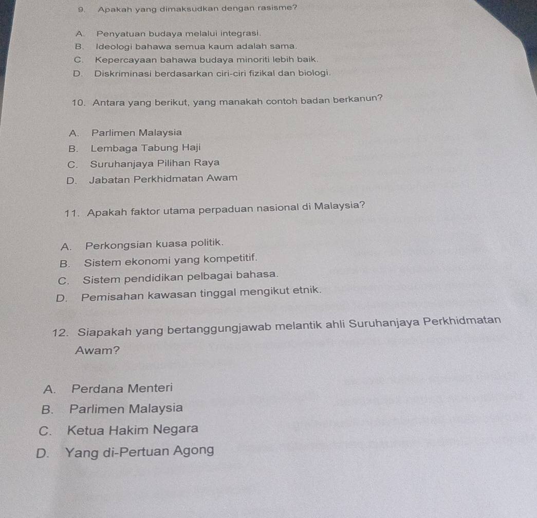 Apakah yang dimaksudkan dengan rasisme?
A. Penyatuan budaya melalui integrasi.
B. Ideologi bahawa semua kaum adalah sama.
C. Kepercayaan bahawa budaya minoriti lebih baik.
D. Diskriminasi berdasarkan ciri-ciri fizikal dan biologi.
10. Antara yang berikut, yang manakah contoh badan berkanun?
A. Parlimen Malaysia
B. Lembaga Tabung Haji
C. Suruhanjaya Pilihan Raya
D. Jabatan Perkhidmatan Awam
11. Apakah faktor utama perpaduan nasional di Malaysia?
A. Perkongsian kuasa politik.
B. Sistem ekonomi yang kompetitif.
C. Sistem pendidikan pelbagai bahasa.
D. Pemisahan kawasan tinggal mengikut etnik.
12. Siapakah yang bertanggungjawab melantik ahli Suruhanjaya Perkhidmatan
Awam?
A. Perdana Menteri
B. Parlimen Malaysia
C. Ketua Hakim Negara
D. Yang di-Pertuan Agong