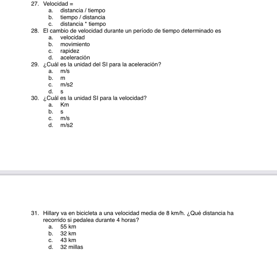 Velocidad =
a. distancia / tiempo
b. tiempo / distancia
c. distancia * tiempo
28. El cambio de velocidad durante un período de tiempo determinado es
a. velocidad
b. movimiento
c. rapidez
d. aceleración
29. ¿Cuál es la unidad del SI para la aceleración?
a. m/s
b. m
c. m/s2
d. s
30. ¿Cuál es la unidad SI para la velocidad?
a. Km
b. s
c. m/s
d. m/s2
31. Hillary va en bicicleta a una velocidad media de 8 km/h. ¿Qué distancia ha
recorrido si pedalea durante 4 horas?
a. 55 km
b. 32 km
c. 43 km
d. 32 millas
