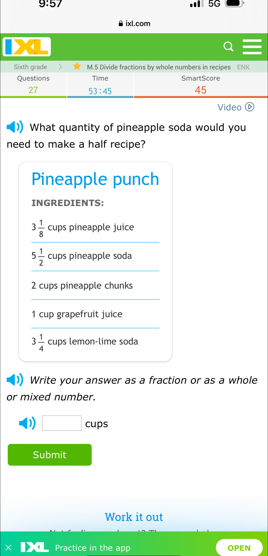 9:57 
5G 
ixl.com 
Sixth grade M.5 Divide fractions by whole numbers in recipes ENK 
Questions Time SmartScore 
27 
53:45 
45 
Video 
What quantity of pineapple soda would you 
need to make a half recipe? 
Pineapple punch 
INGREDIENTS:
3 1/8  cups pineapple juice
5 1/2  cups pineapple soda
2 cups pineapple chunks
1 cup grapefruit juice
3 1/4  cups lemon-lime soda 
Write your answer as a fraction or as a whole 
or mixed number. 
) □ cups 
Submit 
Work it out 
X Practice in the app OPEN