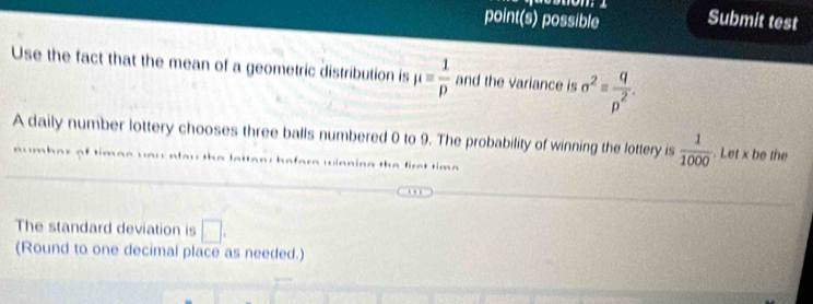 point(s) possible Submit test 
Use the fact that the mean of a geometric distribution is mu = 1/p  and the variance is sigma^2= q/p^2 . 
A daily number lottery chooses three balls numbered 0 to 9. The probability of winning the lottery is  1/1000 . Let x be the 
w hafare winning the first time . 
The standard deviation is □. 
(Round to one decimal place as needed.)