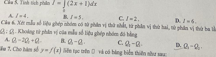 Tính tích phân I=∈tlimits _0(2x+1)dx
A. I=4. B. I=5. C. I=2.
D. I=6. 
Câu 6. Xét mẫu số liệu ghép nhóm có tứ phân vị thứ nhất, tứ phân vị thứ hai, tứ phân vị thứ ba là
Q_2; Q_3. Khoảng tứ phân vị của mẫu số liệu ghép nhóm đó bằng
A. Q_3-2Q_2+Q_1. B. Q_3-Q_1. C. Q_2-Q_1. D. Q_3-Q_2. 
Tâu 7. Cho hàm số y=f(x) liên tục trên Đ và có bảng biến thiên như sau: