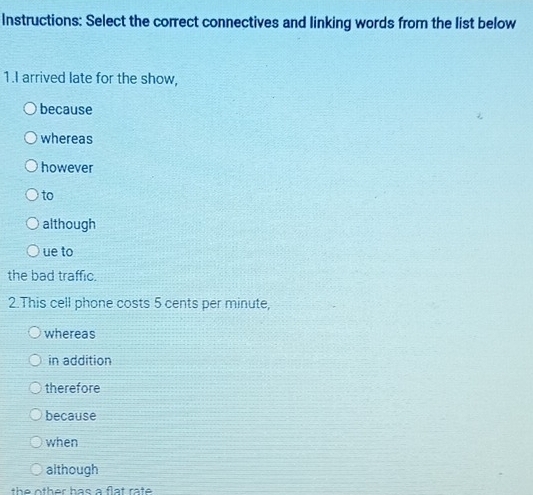 Instructions: Select the correct connectives and linking words from the list below 
1.I arrived late for the show, 
because 
whereas 
however 
to 
although 
ue to 
the bad traffic. 
2.This cell phone costs 5 cents per minute, 
whereas 
in addition 
therefore 
because 
when 
although 
the other has a flat rate .