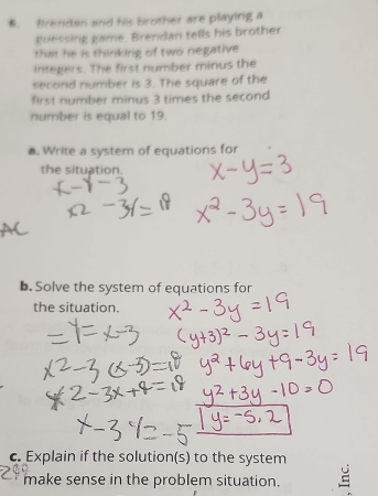 Brendan and his brother are playing a 
guessing game. Brendan tells his brother 
that he is thinking of two negative 
iritegers. The first number minus the 
second number is 3. The square of the 
first number minus 3 times the second 
number is equal to 19. 
. Write a system of equations for 
the situation. 
b. Solve the system of equations for 
the situation. 
c. Explain if the solution(s) to the system 
make sense in the problem situation.