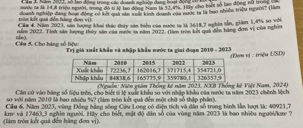 Cầu 3. Năm 2022, số lao động trong các doanh nghiệp đang hoạt động có kế. 
nước ta lá 14, 8 triệu người, trong đó tí lệ lao động Nam là 52, 4%. Hãy cho biết số lao động nữ trong cao 
doanh nghiệp đang hoạt động có kết quả sản xuất kinh doanh của nước ta là bao nhiêu triệu người? (làm 
tròn kết quả đến hàng đơn vị). 
Câu 4. Năm 2023, sản lượng khai thác thúy sản biển của nước ta là 3618, 7 nghìn tấn, giảm 1, 4% so với 
nấm 2022. Tính sản lượng thủy sản của nước ta năm 2022. (làm tròn kết quả đến hàng đơn vị của nghìn 
tấn). 
Câu 5. Cho bảng số liệu: 
Trị giá xuất khẩu và nhập khẩu nước ta giai đoạn 2010 - 2023 
n vị : triệu USD) 
(Nguồn: Niên giám Thống kê năm 2023, NXB Thống kê Việt Nam, 2024) 
Căn cứ vào bảng số liệu trên, cho biết ti lệ xuất khẩu so với nhập khẩu của nước ta năm 2023 chênh lệch 
so với năm 2010 là bao nhiêu %? (làm tròn kết quả đến một chữ số thập phân). 
Câu 6. Năm 2023, vùng Đồng bằng sông Cửu Long có diện tích và dân số trung bình lần lượt là: 40921, 7
km² và 17463, 3 nghìn người. Hãy cho biết, mật độ dân shat 0 của vùng năm 2023 là bao nhiêu người/km² ? 
(làm tròn kết quả đến hàng đơn vị).