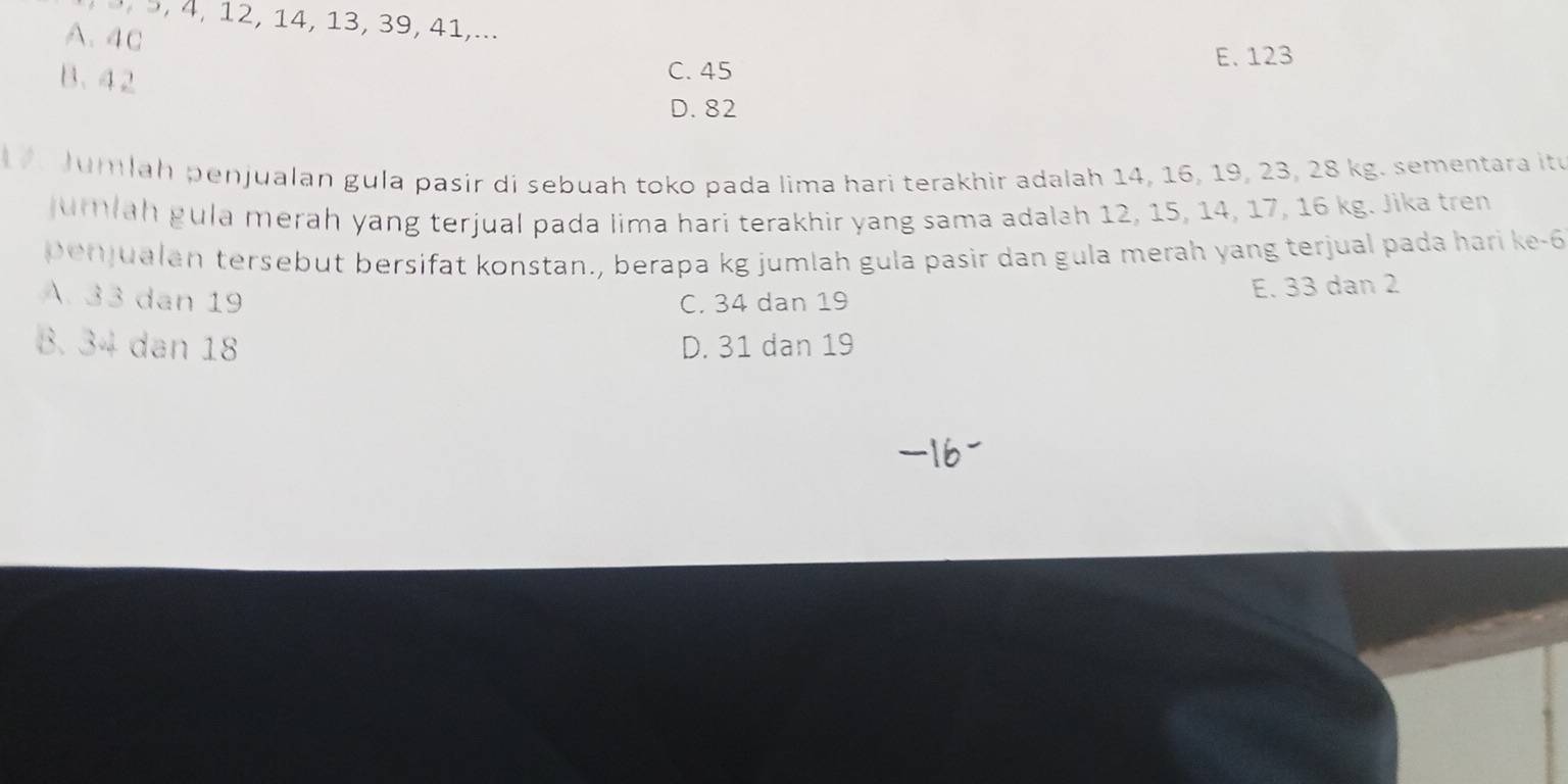 3 9, 4, 12, 14, 13, 39, 41,...
A. 4c
B. 42
C. 45 E. 123
D. 82
Jumlah penjualan gula pasir di sebuah toko pada lima hari terakhir adalah 14, 16, 19, 23, 28 kg. sementara itu
umlah gula merah yang terjual pada lima hari terakhir yang sama adalah 12, 15, 14, 17, 16 kg. Jika tren
penjualan tersebut bersifat konstan., berapa kg jumlah gula pasir dan gula merah yang terjual pada hari ke -6
A. 33 dan 19 C. 34 dan 19
E. 33 dan 2
8. 34 dan 18 D. 31 dan 19