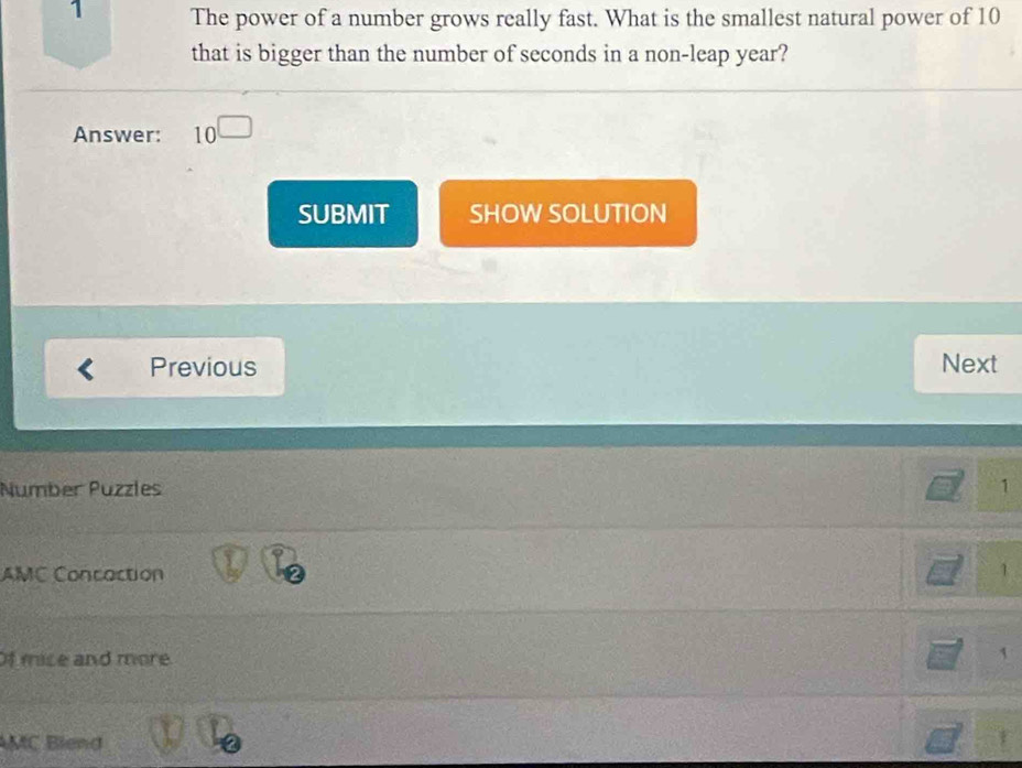 The power of a number grows really fast. What is the smallest natural power of 10
that is bigger than the number of seconds in a non-leap year? 
Answer: 10^(□)
SUBMIT SHOW SOLUTION 
Previous Next 
Number Puzzles 1 
AMC Concaction 
1 
Of mice and more 
MC Blend