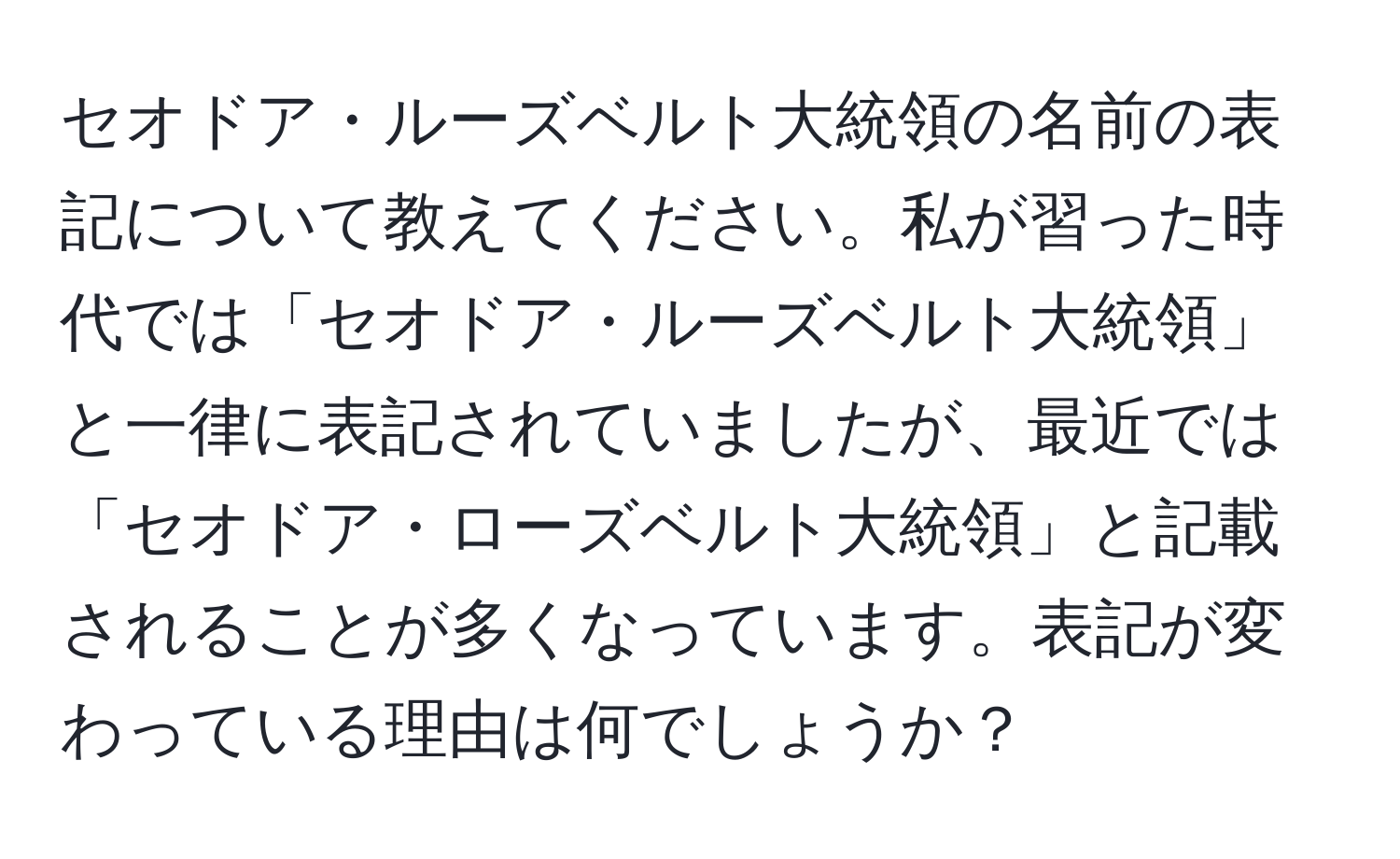 セオドア・ルーズベルト大統領の名前の表記について教えてください。私が習った時代では「セオドア・ルーズベルト大統領」と一律に表記されていましたが、最近では「セオドア・ローズベルト大統領」と記載されることが多くなっています。表記が変わっている理由は何でしょうか？