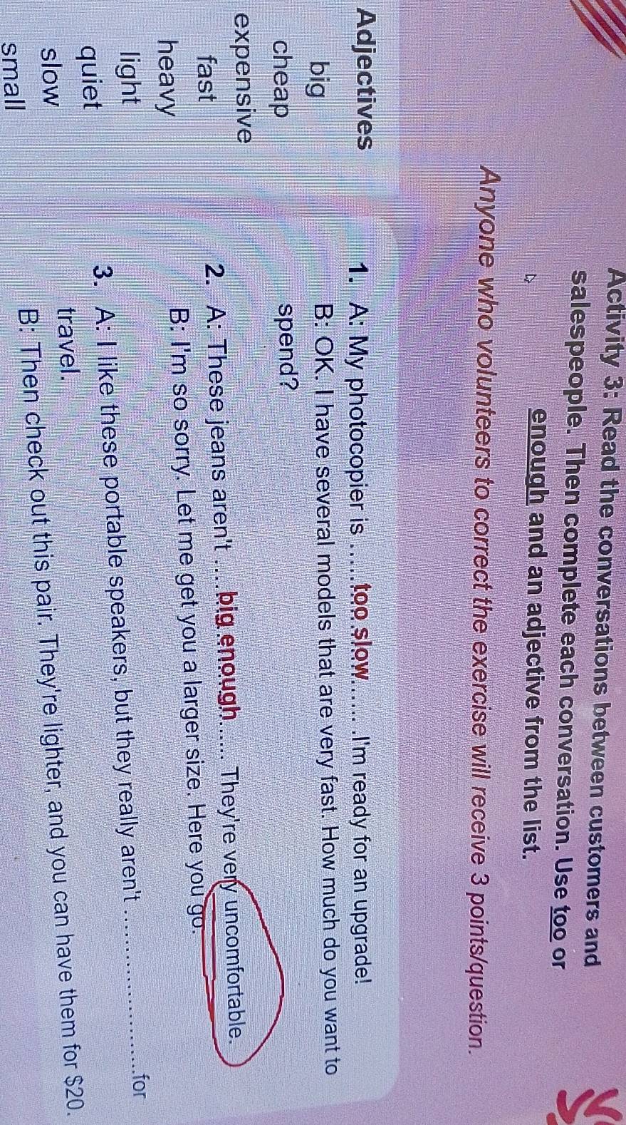 Activity 3: Read the conversations between customers and
salespeople. Then complete each conversation. Use too or
enough and an adjective from the list.
Anyone who volunteers to correct the exercise will receive 3 points/question.
Adjectives _I'm ready for an upgrade!
1. A: My photocopier is . too slow.
big B: OK. I have several models that are very fast. How much do you want to
cheap spend?
expensive
fast 2. A: These jeans aren't .big enough..... They're very uncomfortable.
heavy B: I'm so sorry. Let me get you a larger size. Here you go.
light
quiet 3. A: I like these portable speakers, but they really aren't_
.for
slow travel.
small B: Then check out this pair. They're lighter, and you can have them for $20.