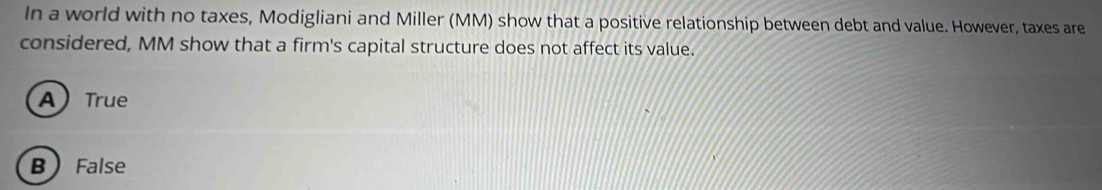 In a world with no taxes, Modigliani and Miller (MM) show that a positive relationship between debt and value. However, taxes are
considered, MM show that a firm's capital structure does not affect its value.
ATrue
B False
