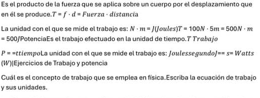 Es el producto de la fuerza que se aplica sobre un cuerpo por el desplazamiento que 
en él se produce. T=f· d=Fuerza· distancia 
La unidad con el que se mide el trabajo es: N· m=J(Joules)T=100N· 5m=500N· m
=500J 'Potenciaés el trabajo efectuado en la unidad de tiempo.7 Τrābajo
P== attiempoLa unidad con el que se mide el trabajo es: Joulessegundo ==s=W atts 
(W)|Ejercicios de Trabajo y potencia 
Cuál es el concepto de trabajo que se emplea en física.Escriba la ecuación de trabajo 
y sus unidades.