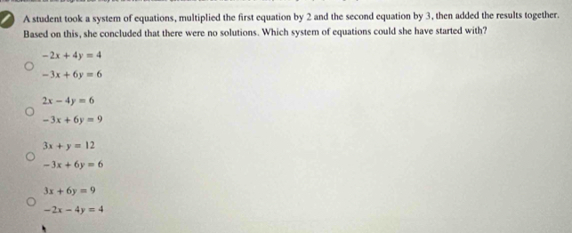 A student took a system of equations, multiplied the first equation by 2 and the second equation by 3, then added the results together.
Based on this, she concluded that there were no solutions. Which system of equations could she have started with?
-2x+4y=4
-3x+6y=6
2x-4y=6
-3x+6y=9
3x+y=12
-3x+6y=6
3x+6y=9
-2x-4y=4