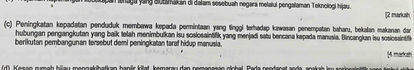 gun kečekapan lenaga yang diutamakan di dalam sesebuah negara melalui pengalaman Teknologi hijau. 
[2 markah 
(c) Peningkatan kepadatan penduduk membawa kepada permintaan yang tinggi terhadap kawasan penempatan baharu, bekalan makanan dar 
hubungan pengangkutan yang baik telah menimbulkan isu sosiosaintifik yang menjadi satu bencana kepada manusia. Bincangkan isu sosiosaintifik 
berikutan pembangunan tersebut demi peningkatan taraf hidup manusia. 
[4 markah 
(d), Kesan rumah hiau mengakibatkan banür kilat, kemarau dan pemanasan global, Pada pendanat anda, apakah isu sosiosaint a eb