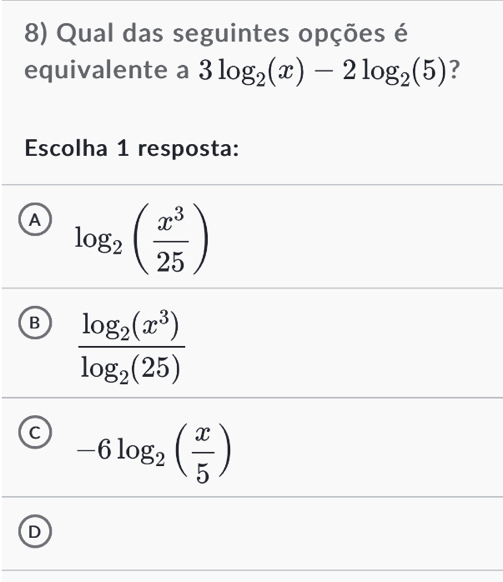 Qual das seguintes opções é
equivalente a 3log _2(x)-2log _2(5) ?
Escolha 1 resposta:
A log _2( x^3/25 )
B frac log _2(x^3)log _2(25)
C -6log _2( x/5 )
D