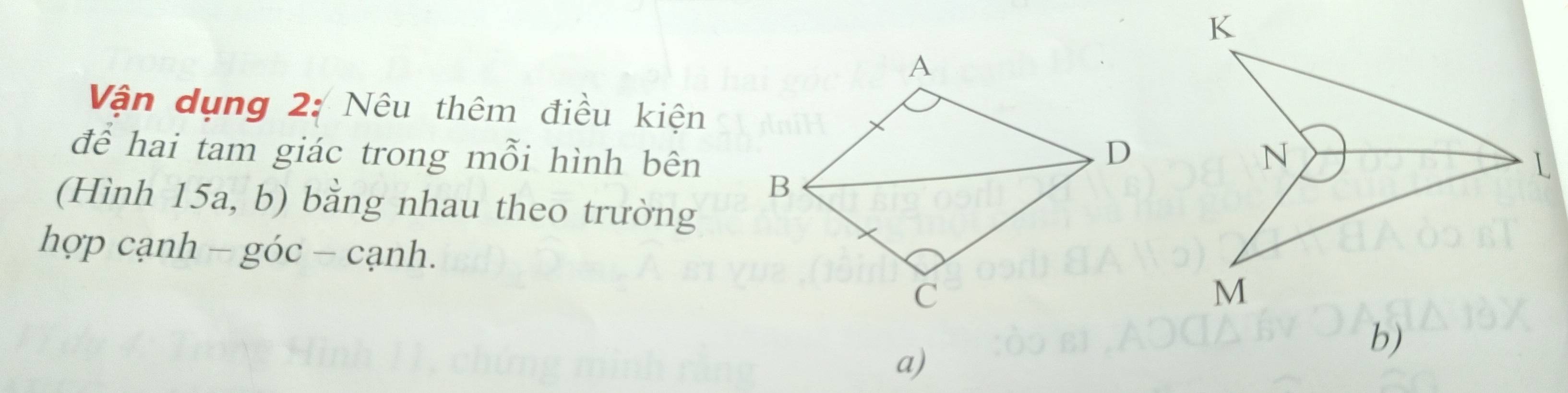 Vận dụng 2: Nêu thêm điều kiện 
để hai tam giác trong mỗi hình bên 
(Hình 15a, b) bằng nhau theo trường 
hợp cạnh - góc - cạnh. 
a)