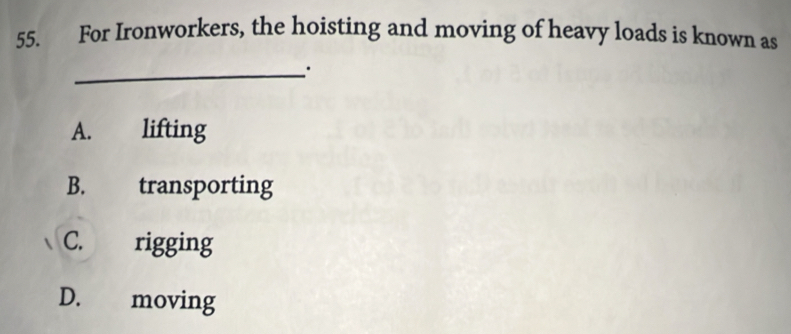 For Ironworkers, the hoisting and moving of heavy loads is known as
_
A. lifting
B. transporting
C. rigging
D. moving