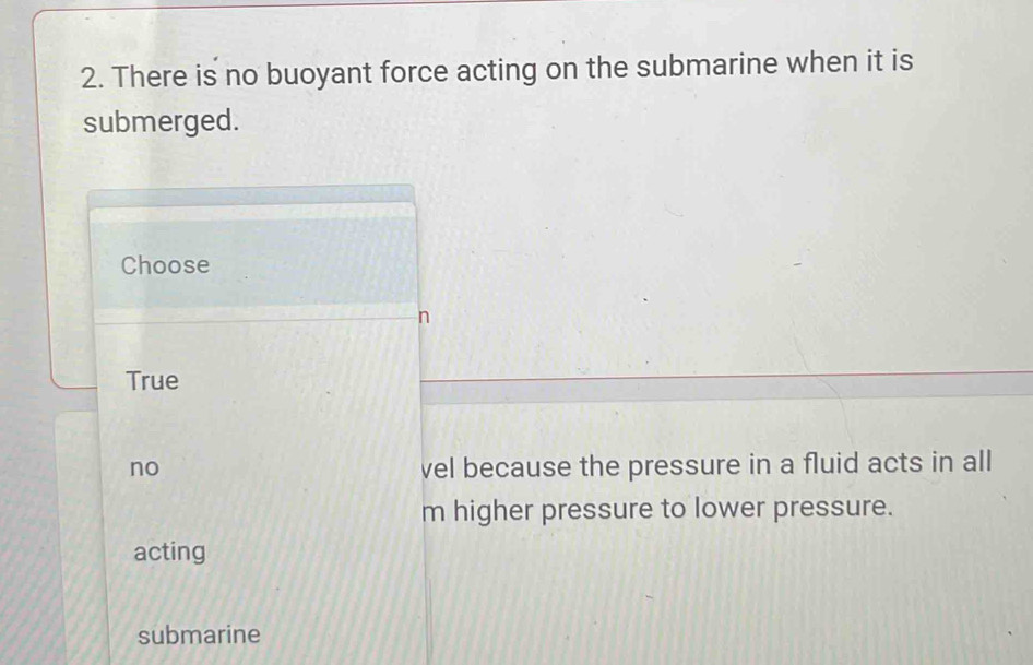 There is no buoyant force acting on the submarine when it is
submerged.
Choose
n
True
no vel because the pressure in a fluid acts in all
m higher pressure to lower pressure.
acting
submarine