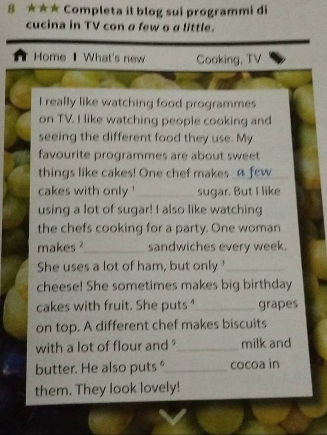 8 ★★★ Completa il blog sui programmi di 
cucina in TV con a few o a little. 
n Home What's new Cooking, TV 
I really like watching food programmes 
on TV. I like watching people cooking and 
seeing the different food they use. My 
favourite programmes are about sweet 
things like cakes! One chef makes_a few 
cakes with only ' _sugar. But I like 
using a lot of sugar! I also like watching 
the chefs cooking for a party. One woman 
makes ²_ sandwiches every week. 
She uses a lot of ham, but only _ 
cheese! She sometimes makes big birthday 
cakes with fruit. She puts _grapes 
on top. A different chef makes biscuits 
with a lot of flour and ?_ milk and 
butter. He also puts _cocoa in 
them. They look lovely!