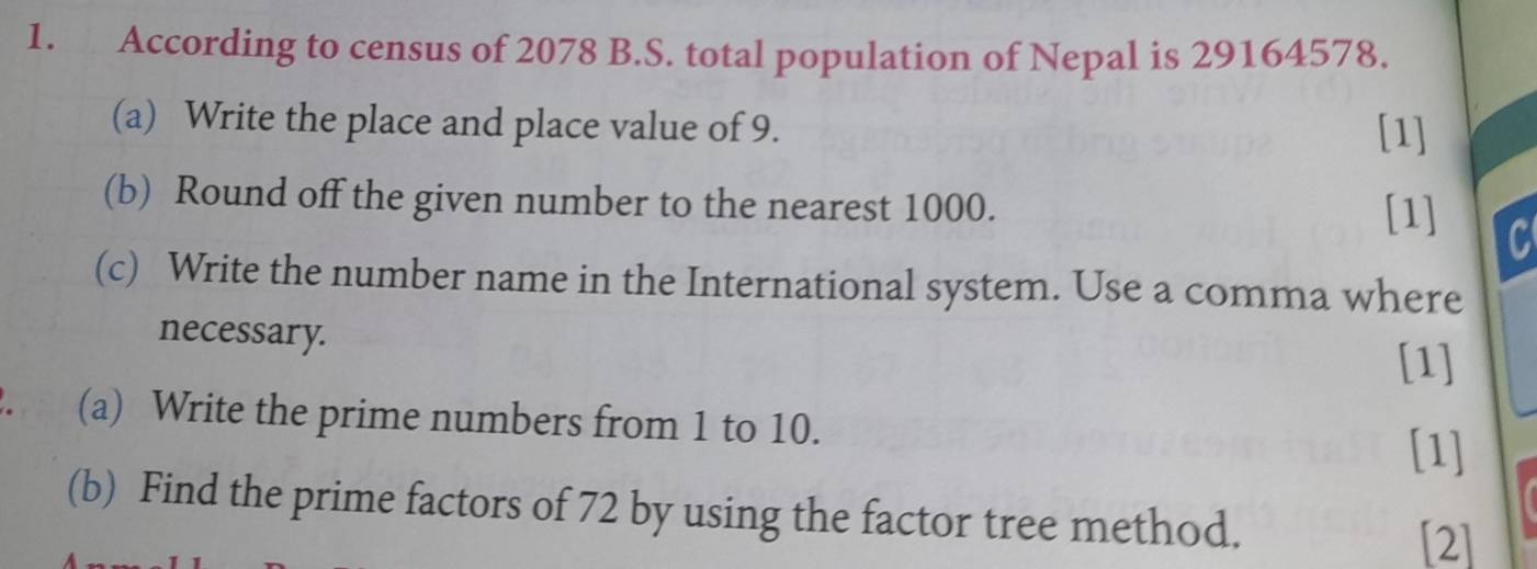 According to census of 2078 B.S. total population of Nepal is 29164578. 
(a) Write the place and place value of 9. [1] 
(b) Round off the given number to the nearest 1000. 
[1] 
C 
(c) Write the number name in the International system. Use a comma where 
necessary. 
[1] 
. (a) Write the prime numbers from 1 to 10. 
[1] 
(b) Find the prime factors of 72 by using the factor tree method. 
[2]