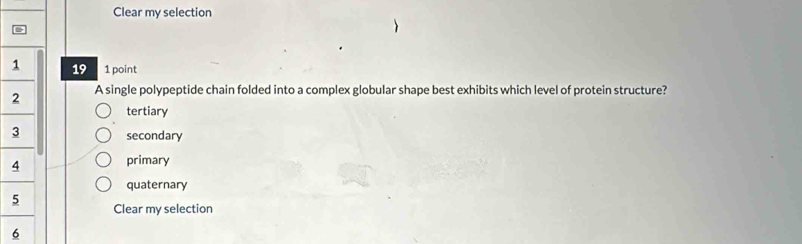 Clear my selection
19 1 point
A single polypeptide chain folded into a complex globular shape best exhibits which level of protein structure?
tertiary
secondary
primary
quaternary
Clear my selection
6