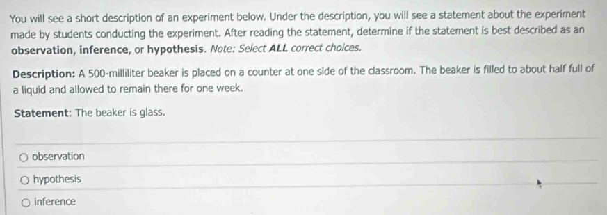 You will see a short description of an experiment below. Under the description, you will see a statement about the experiment
made by students conducting the experiment. After reading the statement, determine if the statement is best described as an
observation, inference, or hypothesis. Note: Select ALL correct choices.
Description: A 500-milliliter beaker is placed on a counter at one side of the classroom. The beaker is filled to about half full of
a liquid and allowed to remain there for one week.
Statement: The beaker is glass.
observation
hypothesis
inference