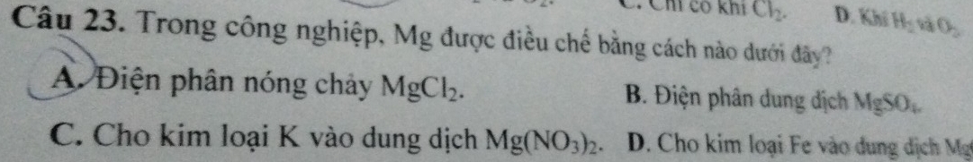 Ch có khí Cl_2. D. Khí H_2 và θ _2
Câu 23. Trong công nghiệp, Mg được điều chế bằng cách nào dưới đây?
A. Điện phân nóng chảy MgCl_2. B. Điện phân dung dịch MgSO_4
C. Cho kim loại K vào dung dịch Mg(NO_3)_2. D. Cho kim loại Fe vào dung dịch Mg