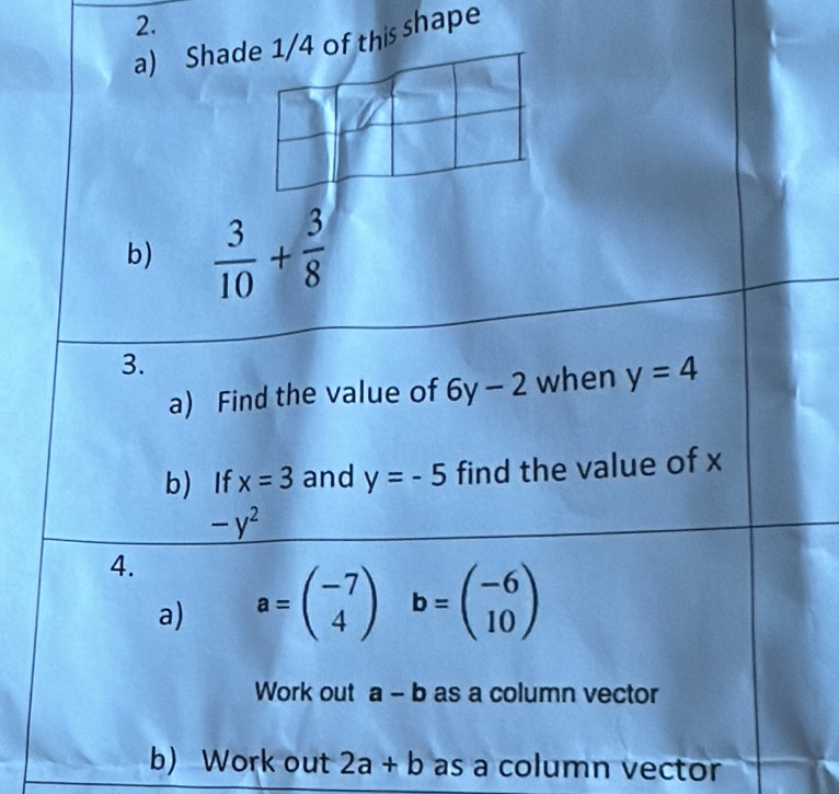 Sha of this shape 
b)  3/10 + 3/8 
3. 
a) Find the value of 6y-2 when y=4
b) If x=3 and y=-5 find the value of x
-y^2
4. 
a) a=beginpmatrix -7 4endpmatrix b=beginpmatrix -6 10endpmatrix
Work out a-b as a column vector 
b) Work out 2a+b as a column vector