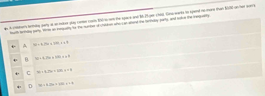 A chilren's birthday party at an indoor play center costs $50 to rent the space and $6.25 per child. Gina wants to spend no more than $100 on her son's
llourth birthday party. Write an inequality for the number of children who can attend the birthday party, and solve the inequality,
A 50+6.25x≤ 100.x≤ 8
B 50+6.25x≥ 100;x≥ 8
C 50+6.25x<100.x<8</tex>
D 50+6.25x>100.x>8