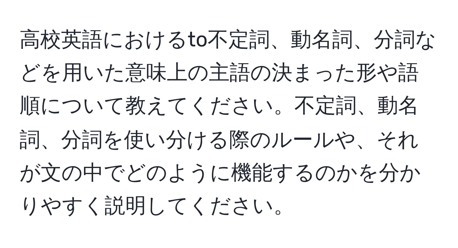 高校英語におけるto不定詞、動名詞、分詞などを用いた意味上の主語の決まった形や語順について教えてください。不定詞、動名詞、分詞を使い分ける際のルールや、それが文の中でどのように機能するのかを分かりやすく説明してください。