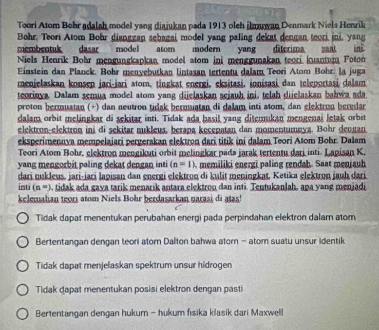 Teori Atom Bohr adalah model yang diajukan pada 1913 oleh ilmuwan Denmark Niels Henrik
Bohr. Teori Atom Bohr dianggan sebagai model yang paling dekat dengan teor ini, yang
membentuk dasar model atom modern yang diterima sant ini
Niels Henrik Bohr mengungkapkan model atom ini menggunakan teori kuantum Fotom
Einstein dan Planck. Bohr menvebutkan lintasan tertentu dalam Teori Atom Bohr. la juga
menjelaskan konsen jari-jari atom, tingkat energi, eksitasi, ionisasi dan teleportasi dalam
teorinva. Dalam semua model atom yang dijelaskan seiauh ini, telah dijelaskan bahwa ada
proton bermuatan (+) dan neutron tidak bermuatan di dalam inti atom, dan elektron beredar
dalam orbit melingkar di sckitar inti. Tidak ada basil yang ditemukan mengenai letak orbit
elektron-elektron ini di sekitar nukleus, berapa kecepatan dan momentumnya. Bohr dengan
eksperimennya mempelaiari pergerakan elektron dari titik ini dalam Teori Atom Bohr. Dalam
Teori Atom Bohr, elektron mengikuti orbit melingkar pada jarak tertentu dari inti. Lanisan K,
yang mengorbit paling dekat dengan inti (n=1) , memiliki energi paling rendah. Saat meniauh
dari nukleus, jari-jari lapisan dan energi elektron di kulit meningkat, Ketika elektron jauh dari
inti (n=). tidak ada gaya tarik menarik antara elektron dan inti. Tentukanlah, apa yang menjadi
kelemahan teori atom Niels Bohr berdasarkan narasi di atas!
Tidak dapat menentukan perubahan energi pada perpindahan elektron dalam atom
Bertentangan dengan teori atom Dalton bahwa atom - atom suatu unsur identik
Tidak dapat menjelaskan spektrum unsur hidrogen
Tidak dapat menentukan posisi elektron dengan pasti
Bertentangan dengan hukum - hukum fisika klasik dari Maxwell