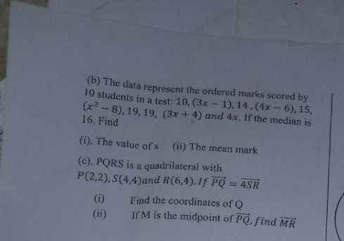 The data represent the ordered marks scored by
10 students in a test: 10
16. Find (x^2-8), 19, 19, (3x+4) 10, (3x-1), 14, (4x-6), 15, 
and 4x. If the median is 
(i). The value of x (ii) The mean mark 
(c). PQRS is a quadrilateral with
P(2,2), S(4,4) and R(6,4). If vector PQ=vector 4SR
(i) Find the coordinates of Q
(ii) If M is the midpoint of vector PQ find vector MR