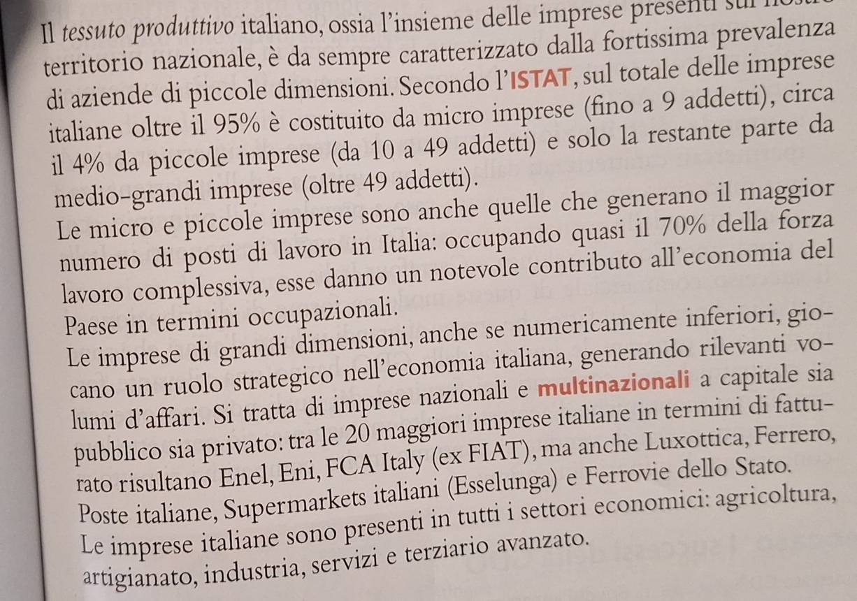 Il tessuto produttivo italiano, ossia l’insieme delle imprese presenti sul 
territorio nazionale, è da sempre caratterizzato dalla fortissima prevalenza 
di aziende di piccole dimensioni. Secondo l’ISTAT, sul totale delle imprese 
italiane oltre il 95% è costituito da micro imprese (fino a 9 addetti), circa 
il 4% da piccole imprese (da 10 a 49 addetti) e solo la restante parte da 
medio-grandi imprese (oltre 49 addetti). 
Le micro e piccole imprese sono anche quelle che generano il maggior 
numero di posti di lavoro in Italia: occupando quasi il 70% della forza 
lavoro complessiva, esse danno un notevole contributo all’economia del 
Paese in termini occupazionali. 
Le imprese di grandi dimensioni, anche se numericamente inferiori, gio- 
cano un ruolo strategico nell’economia italiana, generando rilevanti vo- 
lumi d’affari. Si tratta di imprese nazionali e multinazionali a capitale sia 
pubblico sia privato: tra le 20 maggiori imprese italiane in termini di fattu- 
rato risultano Enel, Eni, FCA Italy (ex FIAT), ma anche Luxottica, Ferrero, 
Poste italiane, Supermarkets italiani (Esselunga) e Ferrovie dello Stato. 
Le imprese italiane sono presenti in tutti i settori economici: agricoltura, 
artigianato, industria, servizi e terziario avanzato.