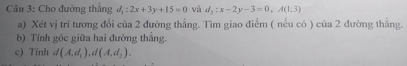 Cho đường thắng d_1:2x+3y+15=0 và d_2:x-2y-3=0, A(1;3)
a) Xét vị trí tương đối của 2 đường thẳng. Tìm giao điểm ( nếu có ) của 2 đường thẳng. 
b) Tính góc giữa hai đường thắng. 
c) Tính d(A,d_1), d(A,d_2).