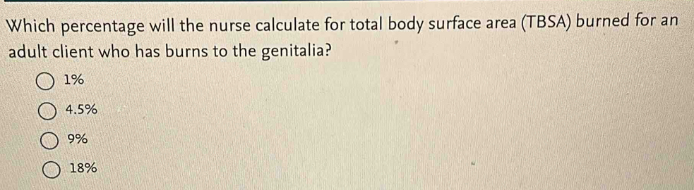 Which percentage will the nurse calculate for total body surface area (TBSA) burned for an
adult client who has burns to the genitalia?
1%
4.5%
9%
18%