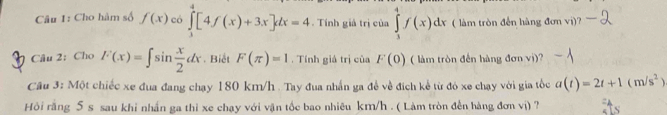 Cho hàm số f(x) có ∈tlimits _3^(4[4f(x)+3x]dx=4. Tính giả trị của ∈tlimits _3^4f(x)dx ( làm tròn đến hàng đơn vị)? 
Câu 2: Cho F(x)=∈t sin frac x)2dx. Biết F(π )=1. Tính giá trị của F(0) ( làm tròn đến hàng đơn vị)? 
Câu 3: Một chiếc xe đua đang chạy 180 km/h. Tay đua nhấn ga đề về địch kể từ đó xe chạy với gia tốc a(t)=2t+1(m/s^2)
Hồi răng 5 s sau khi nhấn ga thi xe chạy với vận tốc bao nhiêu km/h. ( Làm tròn đến hàng đơn vị) ?