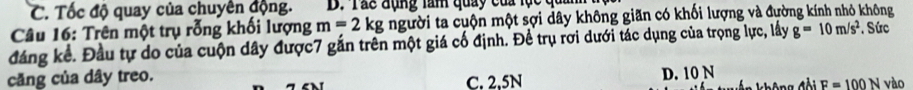 C. Tốc độ quay của chuyên động. D. Tác đụng tam quay của lục qua
Câu 16: Trên một trụ rỗng khối lượng m=2kg người ta cuộn một sợi dây không giãn có khối lượng và đường kính nhỏ không
đáng kể. Đầu tự do của cuộn dây được7 gắn trên một giá cố định. Đề trụ rơi dưới tác dụng của trọng lực, lấy g=10m/s^2. Sức
D. 10 N
căng của dây treo. C. 2.5N F=100N vào