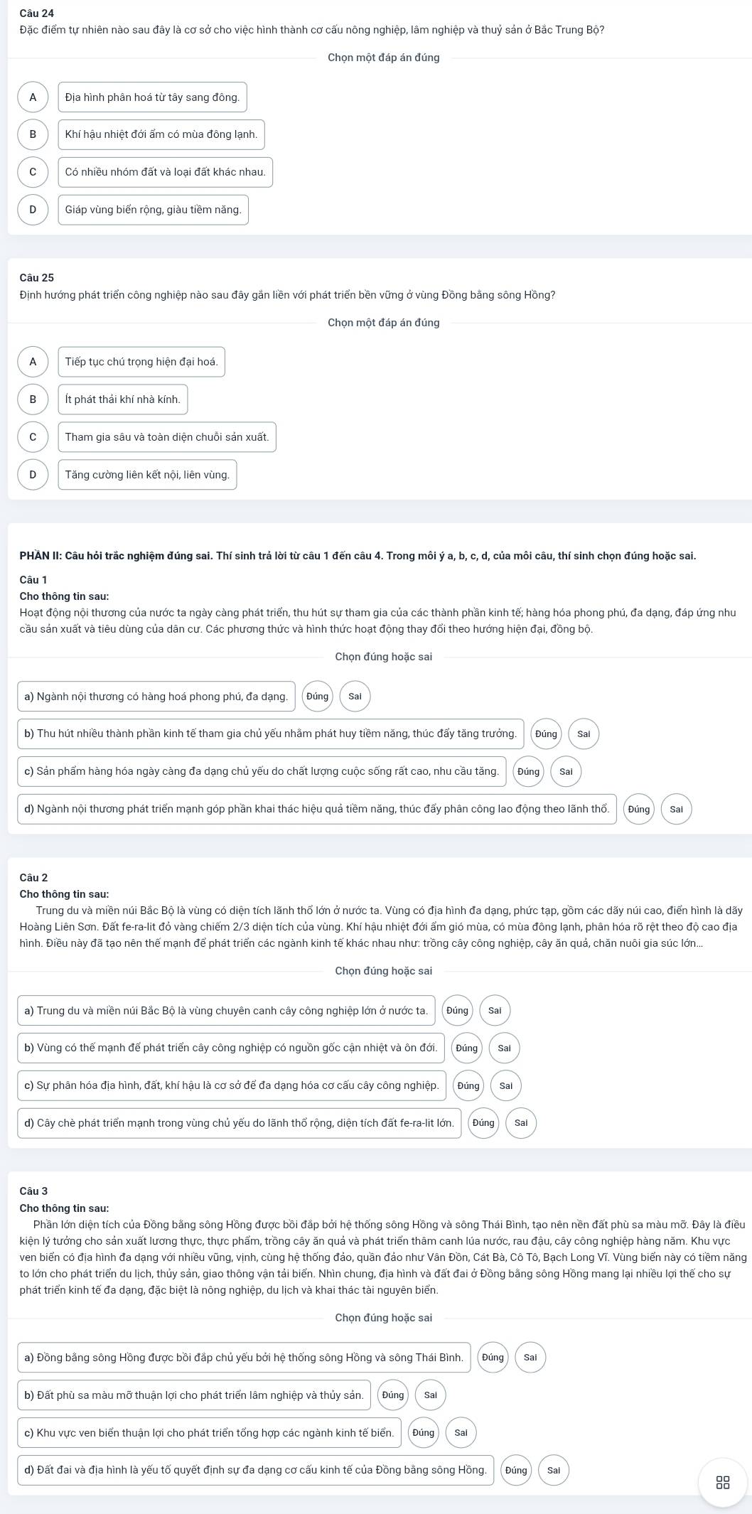 Đặc điểm tự nhiên nào sau đây là cơ sở cho việc hình thành cơ cấu nông nghiệp, lâm nghiệp và thuỷ sản ở Bắc Trung Bộ?
Chọn một đáp án đúng
Đia hình phân hoá từ tây sang đông
Khí hậu nhiệt đới ẩm có mùa đông lạnh.
Có nhiều nhóm đất và loại đất khác nhau.
Giáp vùng biển rộng, giàu tiềm năng.
Câu 25
Định hướng phát triển công nghiệp nào sau đây gần liền với phát triển bền vững ở vùng Đồng bằng sông Hồng?
Chọn một đáp án đúng_
Tiếp tục chú trọng hiện đại hoá.
B Ít phát thải khí nhà kính.
Tăng cường liên kết nội, liên vùng
PHÁN II: Câu hỏi trắc nghiệm đúng sai. Thí sinh trả lời từ câu 1 đến câu 4. Trong mồi ý a, b, c, d, của mồi câu, thí sinh chọn đúng hoặc sai
Câu 1
Cho thông tin sau:
Hoạt động nội thương của nước ta ngày càng phát triển, thu hút sự tham gia của các thành phần kinh tế; hàng hóa phong phú, đa dạng, đáp ứng như
cầu sản xuất và tiêu dùng của dân cư. Các phương thức và hình thức hoạt động thay đổi theo hướng hiện đại, đồng bộ.
Chọn đúng hoặc sai
b) Thu hút nhiều thành phần kinh tế tham gia chủ yếu nhằm phát huy tiềm năng, thúc đẩy tăng trưởng. Đúng Sa
c) Sản phẩm hàng hóa ngày càng đa dạng chủ yếu do chất lượng cuộc sống rất cao, nhu cầu tăng.
d) Ngành nội thương phát triển mạnh góp phần khai thác hiệu quả tiềm năng, thúc đấy phân công lao động theo lãnh thổ.
Câu 2
Cho thông tin sau:
Trung du và miền núi Bắc Bộ là vùng có diện tích lãnh thổ lớn ở nước ta. Vùng có địa hình đa dạng, phức tạp, gồm các dãy núi cao, điển hình là dãy
Hoàng Liên Sơn. Đất fe-ra-lit đó vàng chiếm 2/3 diện tích của vùng. Khí hậu nhiệt đới ẩm gió mùa, có mùa đông lạnh, phân hóa rõ rệt theo độ cao địa
hình. Điều này đã tạo nên thể mạnh để phát triển các ngành kinh tế khác nhau như: trồng cây công nghiệp, cây ăn quả, chăn nuôi gia súc lớn...
Chọn đúng hoặc sai
a) Trung du và miền núi Bắc Bộ là vùng chuyên canh cây công nghiệp lớn ở nước ta. Sai
b) Vùng có thế mạnh để phát triển cây công nghiệp có nguồn gốc cận nhiệt và ôn đới.
c) Sự phân hóa địa hình, đất, khí hậu là cơ sở để đa dạng hóa cơ cấu cây công nghiệp. Đúng Sal
d) Cây chè phát triển mạnh trong vùng chủ yểu do lãnh thổ rộng, diện tích đất fe-ra-lit lớn.
Câu 3
Cho thông tin sau:
Phần lớn diện tích của Đồng bằng sông Hồng được bồi đắp bởi hệ thống sông Hồng và sông Thái Bình, tạo nên nền đất phù sa màu mỡ. Đây là điều
kiện lý tưởng cho sản xuất lương thực, thực phẩm, trồng cây ăn quả và phát triển thâm canh lúa nước, rau đậu, cây công nghiệp hàng năm. Khu vực
ven biển có địa hình đa dạng với nhiều vũng, vịnh, cùng hệ thống đảo, quần đảo như Vân Đồn, Cát Bà, Cô Tô, Bạch Long Vĩ. Vùng biển này có tiềm năng
to lớn cho phát triển du lịch, thủy sản, giao thông vận tải biển. Nhìn chung, địa hình và đất đai ở Đồng bằng sông Hồng mang lại nhiều lợi thể cho sự
phát triển kinh tế đa dạng, đặc biệt là nông nghiệp, du lịch và khai thác tài nguyên biển.
Chọn đúng hoặc sai
a) Đồng bằng sông Hồng được bồi đắp chủ yếu bởi hệ thống sông Hồng và sông Thái Bình.
b) Đất phù sa màu mỡ thuận lợi cho phát triển lâm nghiệp và thủy sản.
c) Khu vực ven biển thuận lợi cho phát triển tổng hợp các ngành kinh tế biển. Sal
d) Đất đai và địa hình là yếu tố quyết định sự đa dạng cơ cấu kinh tế của Đồng bằng sông Hồng
88