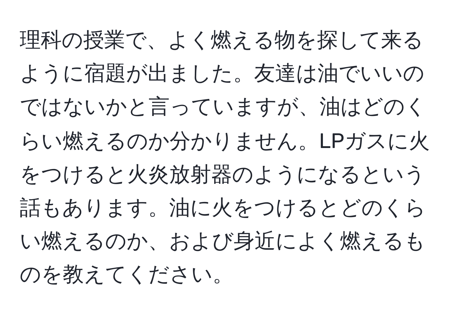 理科の授業で、よく燃える物を探して来るように宿題が出ました。友達は油でいいのではないかと言っていますが、油はどのくらい燃えるのか分かりません。LPガスに火をつけると火炎放射器のようになるという話もあります。油に火をつけるとどのくらい燃えるのか、および身近によく燃えるものを教えてください。