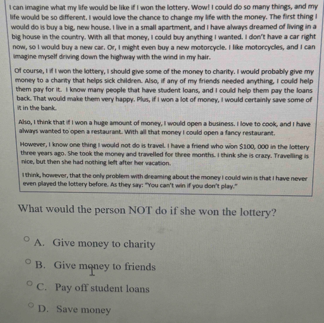 can imagine what my life would be like if I won the lottery. Wow! I could do so many things, and my
life would be so different. I would love the chance to change my life with the money. The first thing I
would do is buy a big, new house. I live in a small apartment, and I have always dreamed of living in a
big house in the country. With all that money, I could buy anything I wanted. I don't have a car right
now, so I would buy a new car. Or, I might even buy a new motorcycle. I like motorcycles, and I can
imagine myself driving down the highway with the wind in my hair.
Of course, I if I won the lottery, I should give some of the money to charity. I would probably give my
money to a charity that helps sick children. Also, if any of my friends needed anything, I could help
them pay for it. I know many people that have student loans, and I could help them pay the loans
back. That would make them very happy. Plus, if I won a lot of money, I would certainly save some of
it in the bank.
Also, I think that if I won a huge amount of money, I would open a business. I love to cook, and I have
always wanted to open a restaurant. With all that money I could open a fancy restaurant.
However, I know one thing I would not do is travel. I have a friend who won $100, 000 in the lottery
three years ago. She took the money and travelled for three months. I think she is crazy. Travelling is
nice, but then she had nothing left after her vacation.
I think, however, that the only problem with dreaming about the money I could win is that I have never
even played the lottery before. As they say: “You can’t win if you don’t play.”
What would the person NOT do if she won the lottery?
A. Give money to charity
B. Give money to friends
C. Pay off student loans
D. Save money
