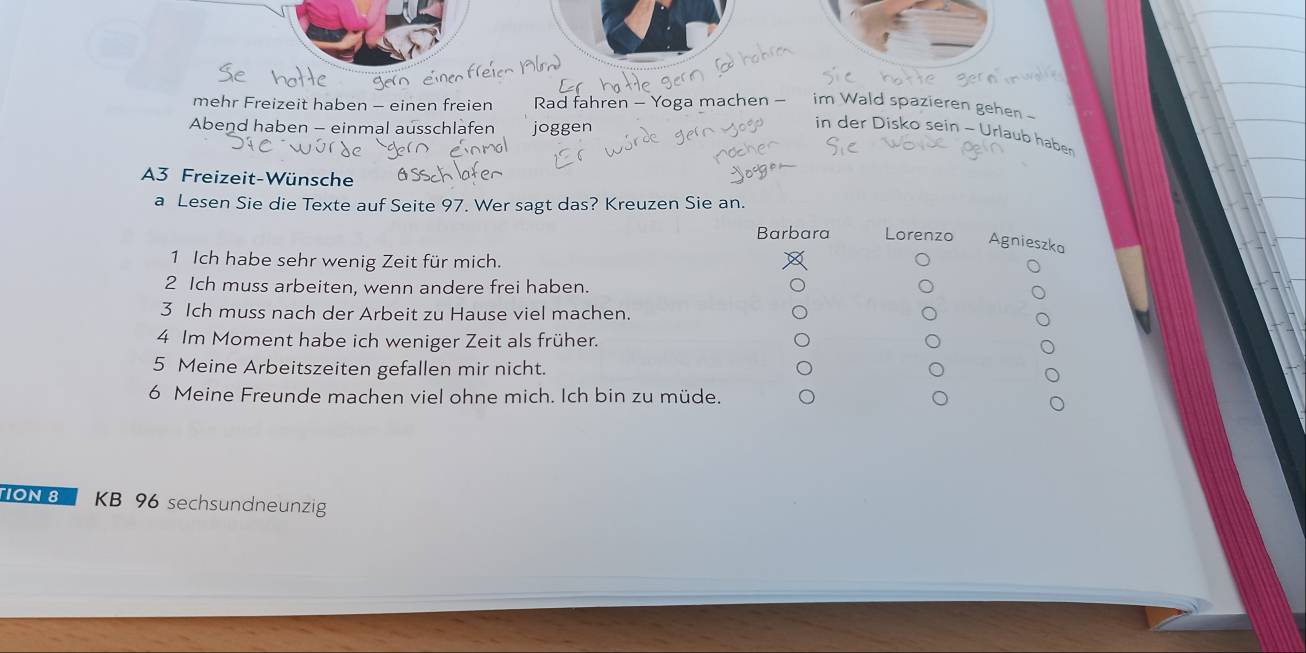 mehr Freizeit haben - einen freien Rad fahren - Yoga machen - im Wald spazieren gehen 
Abend haben - einmal ausschlafen joggen 
in der Disko sein - Urlaub haber 
A3 Freizeit-Wünsche 
a Lesen Sie die Texte auf Seite 97. Wer sagt das? Kreuzen Sie an. 
Barbara Lorenzo Agnieszka 
1 Ich habe sehr wenig Zeit für mich. 
2 Ich muss arbeiten, wenn andere frei haben. 
3 Ich muss nach der Arbeit zu Hause viel machen. 
4 Im Moment habe ich weniger Zeit als früher. 
5 Meine Arbeitszeiten gefallen mir nicht. 
6 Meine Freunde machen viel ohne mich. Ich bin zu müde. 
TON8 KB 96 sechsundneunzig