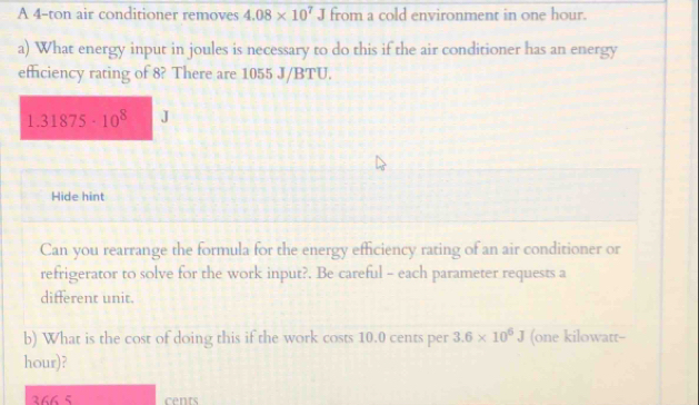 A 4-ton air conditioner removes 4.08* 10^7J from a cold environment in one hour. 
a) What energy input in joules is necessary to do this if the air conditioner has an energy 
efficiency rating of 8? There are 1055 J/BTU.
1.31875· 10^8 J
Hide hint 
Can you rearrange the formula for the energy efficiency rating of an air conditioner or 
refrigerator to solve for the work input?. Be careful - each parameter requests a 
different unit. 
b) What is the cost of doing this if the work costs 10.0 cents per 3.6* 10^6J (one kilowatt-- 
hour)?
366 5 cents