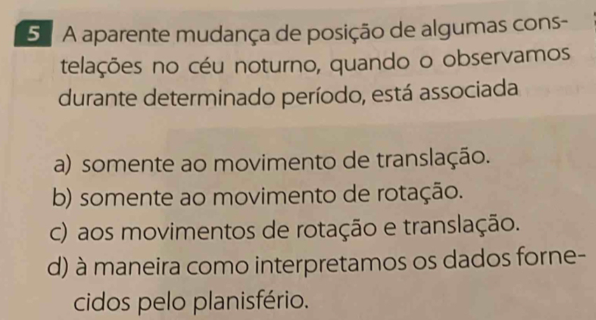 5 º A aparente mudança de posição de algumas cons-
telações no céu noturno, quando o observamos
durante determinado período, está associada
a) somente ao movimento de translação.
b) somente ao movimento de rotação.
c) aos movimentos de rotação e translação.
d) à maneira como interpretamos os dados forne-
cidos pelo planisfério.