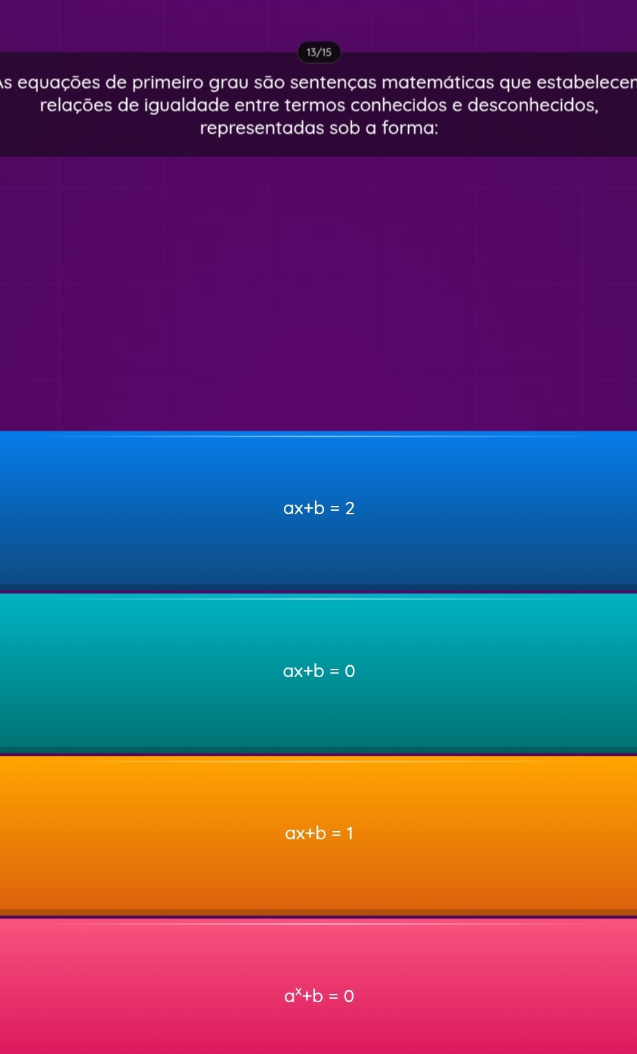 13/15
As equações de primeiro grau são sentenças matemáticas que estabelecen
relações de igualdade entre termos conhecidos e desconhecidos,
representadas sob a forma:
ax+b=2
ax+b=0
ax+b=1
a^x+b=0