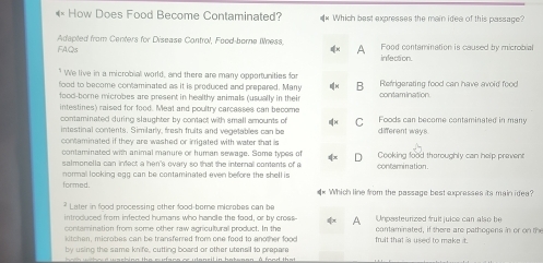 How Does Food Become Contaminated? ** Which bast expresses the main idee of this passage?
FAQs Adapted from Centers for Disease Control, Food-borne Wness A Food contamination is caused by microbial
infection.
" We live in a microbial world, and there are many opportunities for
food to become contaminated as it is preduced and prepared. Many B Refrigerating food can have avoid food
food-borne microbes are present in healthy animals (usually in their contamination
intestines) raised for food. Meat and poultry carcasses can become Foods can become contaminated in many
contaminated during slaughter by contact with small amounts of C
intestinal contents. Similarly, fresh fruits and vegetables can be
contaminated if they are washed or irrigated with water that is different ways
contaminated with animal manure or human sewage. Some types of D Cooking food thoroughly can help prevent
salmonella can infect a hen's ovary so that the internal contents of a
normal looking egg can be contaminated even before the shell is contamination.
formed. Which line from the passage best expresses its main idea?
4=
Later in food processing other food-bome microbes can be
introduced from infected humans who handle the food, or by cross- A Unpesteurized fruit juice can also be
contamination from some other raw agricultural product. In the fruit that is used to make it. cotaminated , i there are path o gen s i o 
kitchen, microbes can be transferred from one food to another food
by using the same knife, cutting board or other utensil to prepare
h oth wehosd washing the cufane or utansil in batenan. A food that