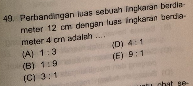 Perbandingan luas sebuah lingkaran berdia-
meter 12 cm dengan luas lingkaran berdia-
meter 4 cm adalah ....
(D) 4:1
(A) 1:3 9:1
(E)
(B) 1:9
(C) 3:1