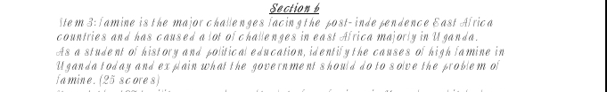 Item 3: famine is the major challenges facing the post- inde pendence East Africa 
countries and has caused a lot of challenges in east Africa majorly in Uganda. 
As a student of history and political education, identify the causes of high famine in 
Uganda today and explain what the government should do to solve the problem of 
famine.(25 scores)