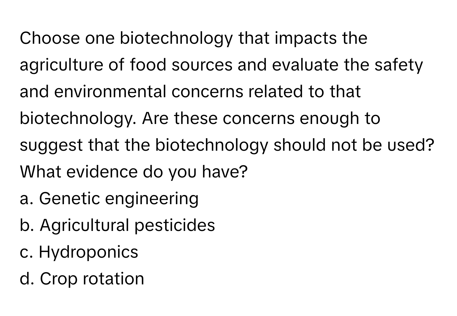 Choose one biotechnology that impacts the agriculture of food sources and evaluate the safety and environmental concerns related to that biotechnology. Are these concerns enough to suggest that the biotechnology should not be used? What evidence do you have?

a. Genetic engineering
b. Agricultural pesticides
c. Hydroponics
d. Crop rotation