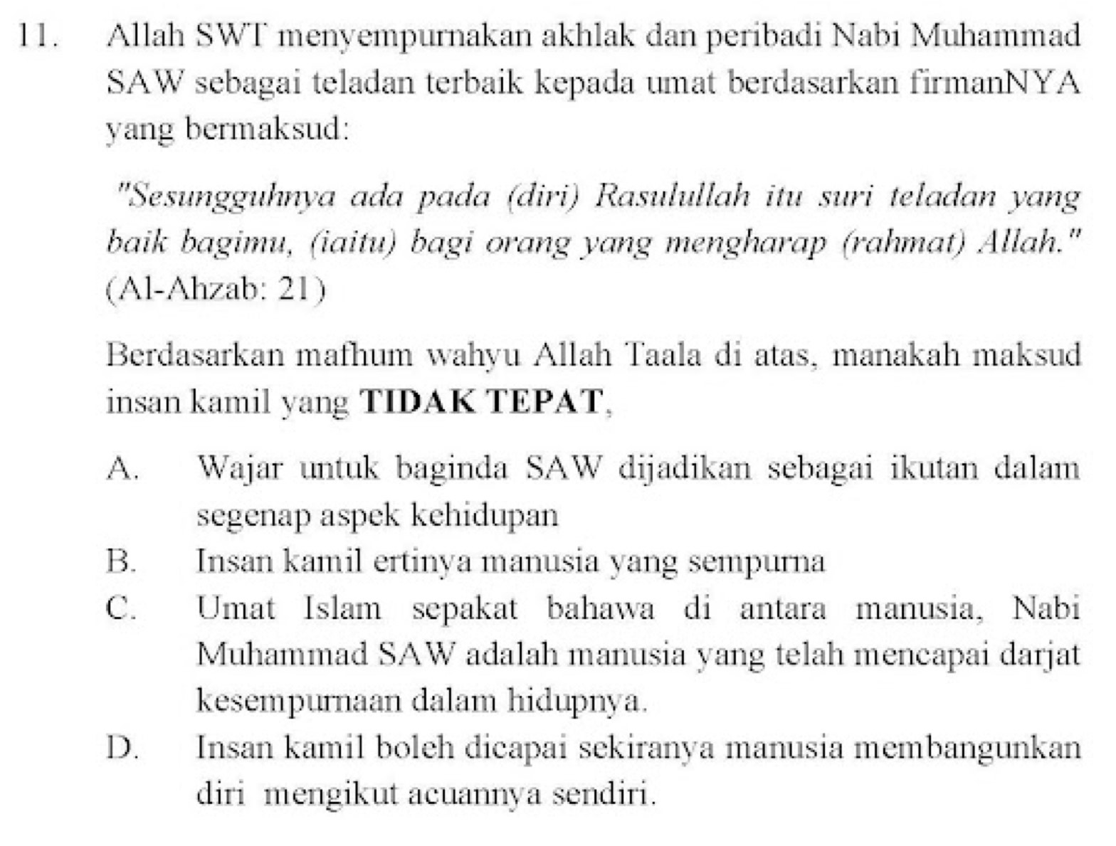 Allah SWT menyempurnakan akhlak dan peribadi Nabi Muhammad
SAW sebagai teladan terbaik kepada umat berdasarkan firmanNYA
yang bermaksud:
"Sesungguhnya ada pada (diri) Rasulullah itu suri teladan yang
baik bagimu, (iaitu) bagi orang yang mengharap (rahmat) Allah."
(Al-Ahzab: 21)
Berdasarkan mafhum wahyu Allah Taala di atas, manakah maksud
insan kamil yang TIDAK TEPAT,
A. Wajar untuk baginda SAW dijadikan sebagai ikutan dalam
segenap aspek kehidupan
B. Insan kamil ertinya manusia yang sempurna
C. Umat Islam sepakat bahawa di antara manusia, Nabi
Muhammad SAW adalah manusia yang telah mencapai darjat
kesempurnaan dalam hidupnya.
D. Insan kamil boleh dicapai sekiranya manusia membangunkan
diri mengikut acuannya sendiri.