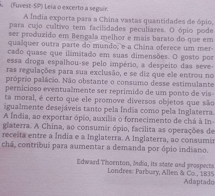 (Fuvest-SP) Leia o excerto a seguir. 
A Índia exporta para a China vastas quantidades de ópio, 
para cujo cultivo tem facilidades peculiares. O ópio pode 
ser produzido em Bengala melhor e mais barato do que em 
qualquer outra parte do mundo; e a China oferece um mer- 
cado quase que ilimitado em suas dimensões. O gosto por 
essa droga espalhou-se pelo império, a despeito das seve- 
ras regulações para sua exclusão, e se diz que ele entrou no 
próprio palácio. Não obstante o consumo desse estimulante 
pernicioso eventualmente ser reprimido de um ponto de vis- 
ta moral, é certo que ele promove diversos objetos que são 
igualmente desejáveis tanto pela Índia como pela Inglaterra. 
A Índia, ao exportar ópio, auxilia o fornecimento de chá à In- 
glaterra. A China, ao consumir ópio, facilita as operações de 
receita entre a Índia e a Inglaterra. A Inglaterra, ao consumir 
chá, contribui para aumentar a demanda por ópio indiano. 
Edward Thornton, India, its state and prospects 
Londres: Parbury, Allen & Co., 1835 
Adaptado