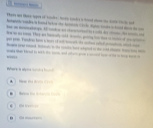 There are three types of tundes . Arette tundes is frund abose the stete Ende sad 
Antaretie tundra is foand behne the Antaroric Crel, Alpine toudra is foind altce the toe
line on mimntaintops. All rondro are characterizd by a cold, dry simats ; Has tomain and
few in na trees. They are basically coll deserts, getting lass than to bashes of precpiati
per year. Tundras have a bayer of soll beneath the surrses salled perasinen, which se
frosen year-round. Animals in the rundra have adapted to the onld eltsts, hne love wi
eoats that blend in with the snoms and others grow a scord lyer of hi to keep warm i
winter
Where is alpine tundra fn
A Near the Arctie Circia
B ) Below the Anfarctic Circle
C  On treeteps
D  Oh mountain
