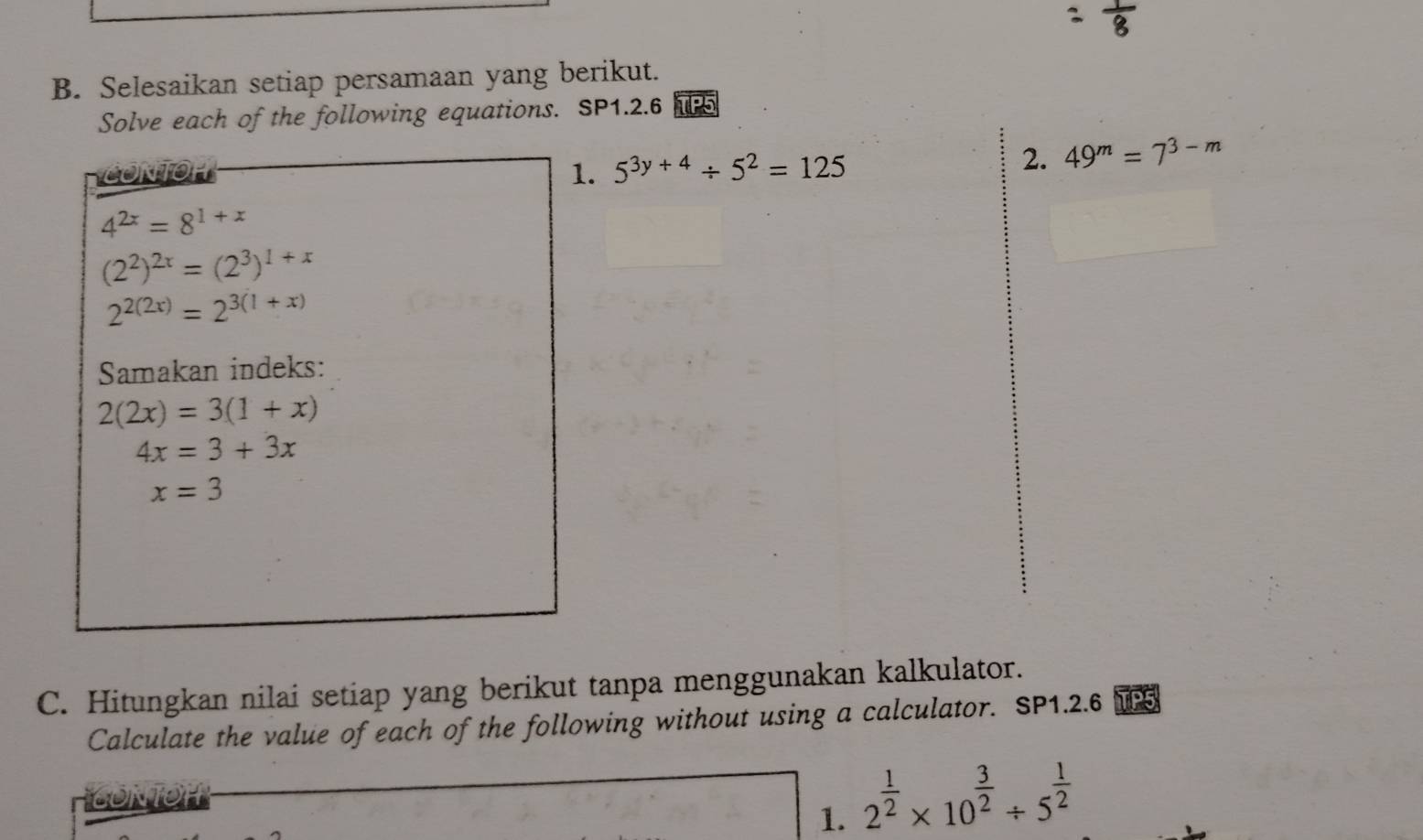 Selesaikan setiap persamaan yang berikut. 
Solve each of the following equations. SP1.2.6 TP5 
CONTOH 
1. 5^(3y+4)/ 5^2=125
2. 49^m=7^(3-m)
4^(2x)=8^(1+x)
(2^2)^2x=(2^3)^1+x
2^(2(2x))=2^(3(1+x))
Samakan indeks:
2(2x)=3(1+x)
4x=3+3x
x=3
C. Hitungkan nilai setiap yang berikut tanpa menggunakan kalkulator. 
Calculate the value of each of the following without using a calculator. SP1.2.6 TP5 
NO 
1. 2^(frac 1)2* 10^(frac 3)2/ 5^(frac 1)2